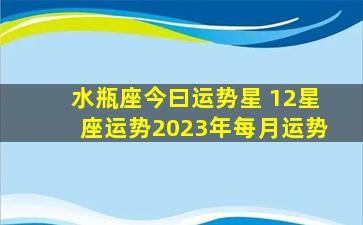 水瓶座今曰运势星 12星座运势2023年每月运势